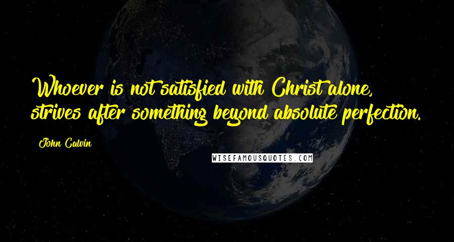 John Calvin Quotes: Whoever is not satisfied with Christ alone, strives after something beyond absolute perfection.