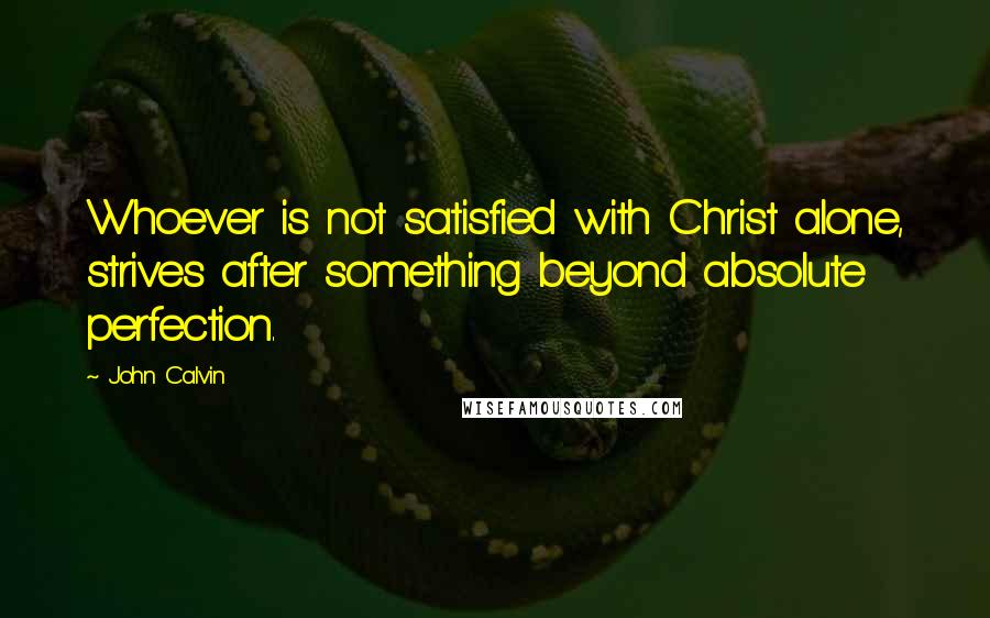 John Calvin Quotes: Whoever is not satisfied with Christ alone, strives after something beyond absolute perfection.