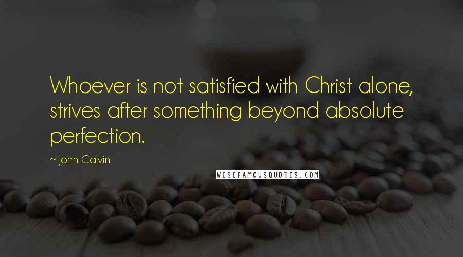 John Calvin Quotes: Whoever is not satisfied with Christ alone, strives after something beyond absolute perfection.