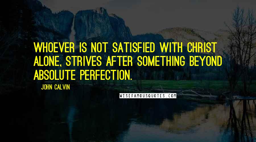 John Calvin Quotes: Whoever is not satisfied with Christ alone, strives after something beyond absolute perfection.