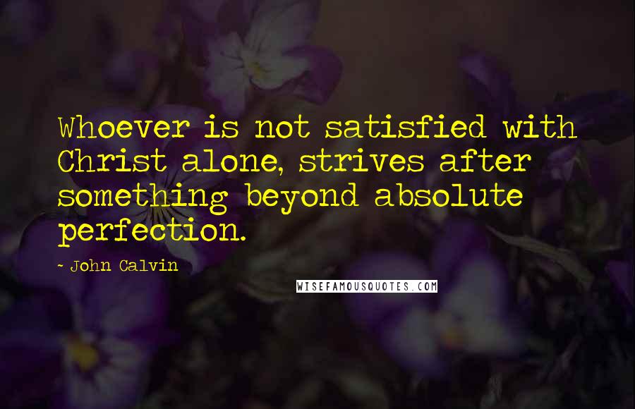 John Calvin Quotes: Whoever is not satisfied with Christ alone, strives after something beyond absolute perfection.