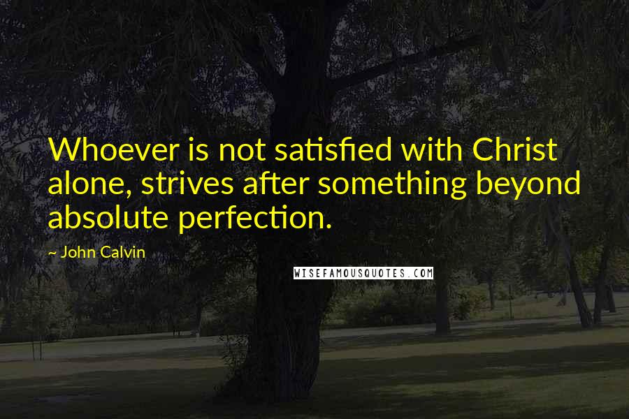 John Calvin Quotes: Whoever is not satisfied with Christ alone, strives after something beyond absolute perfection.