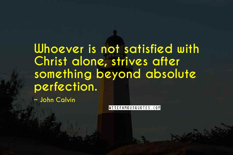 John Calvin Quotes: Whoever is not satisfied with Christ alone, strives after something beyond absolute perfection.