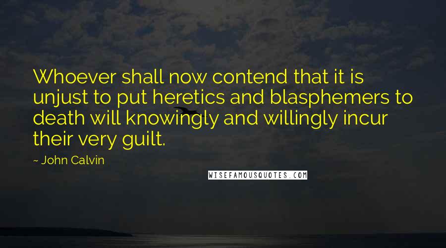 John Calvin Quotes: Whoever shall now contend that it is unjust to put heretics and blasphemers to death will knowingly and willingly incur their very guilt.