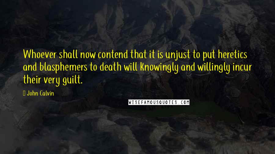 John Calvin Quotes: Whoever shall now contend that it is unjust to put heretics and blasphemers to death will knowingly and willingly incur their very guilt.