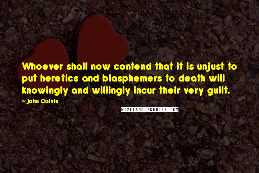 John Calvin Quotes: Whoever shall now contend that it is unjust to put heretics and blasphemers to death will knowingly and willingly incur their very guilt.