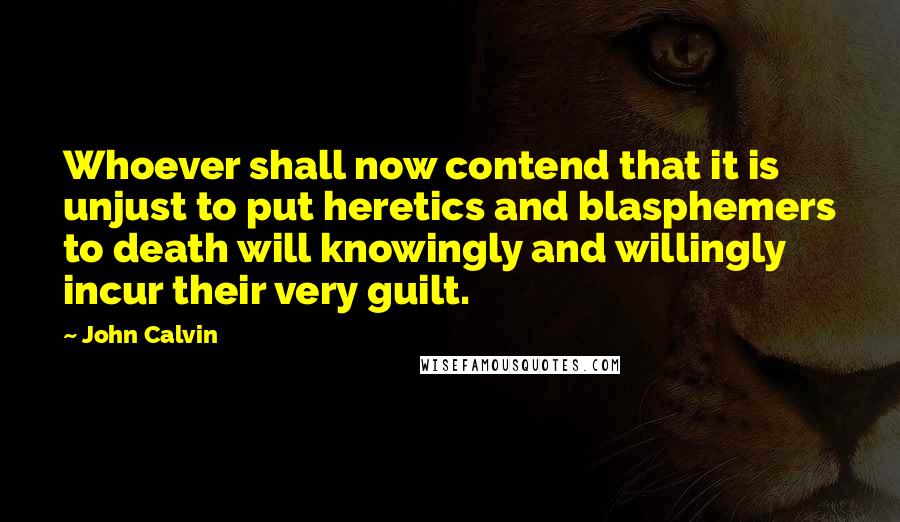 John Calvin Quotes: Whoever shall now contend that it is unjust to put heretics and blasphemers to death will knowingly and willingly incur their very guilt.