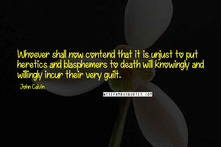 John Calvin Quotes: Whoever shall now contend that it is unjust to put heretics and blasphemers to death will knowingly and willingly incur their very guilt.