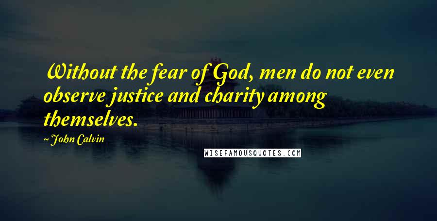 John Calvin Quotes: Without the fear of God, men do not even observe justice and charity among themselves.