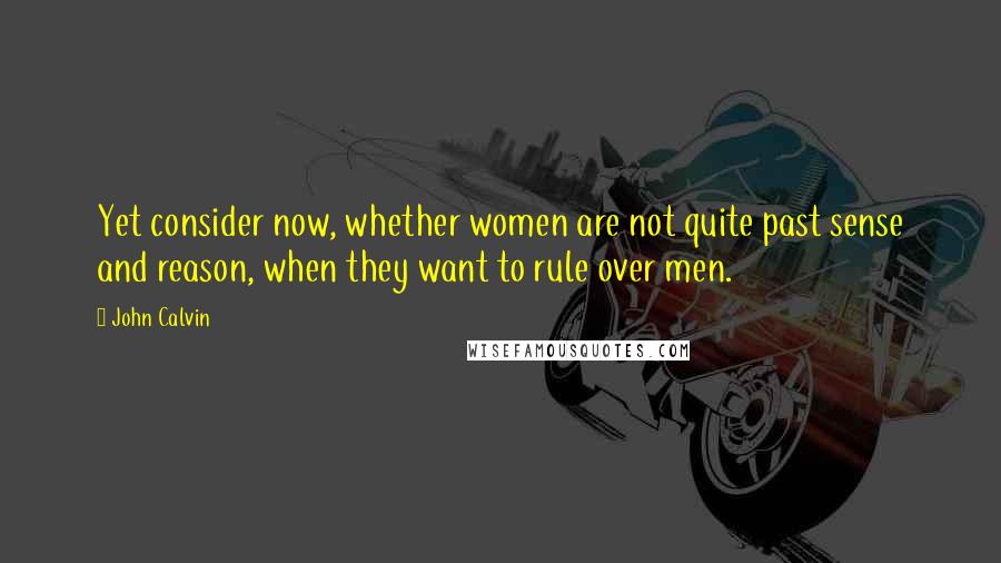 John Calvin Quotes: Yet consider now, whether women are not quite past sense and reason, when they want to rule over men.