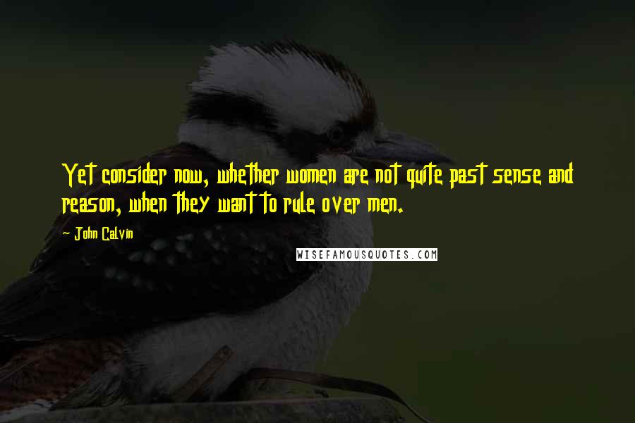 John Calvin Quotes: Yet consider now, whether women are not quite past sense and reason, when they want to rule over men.