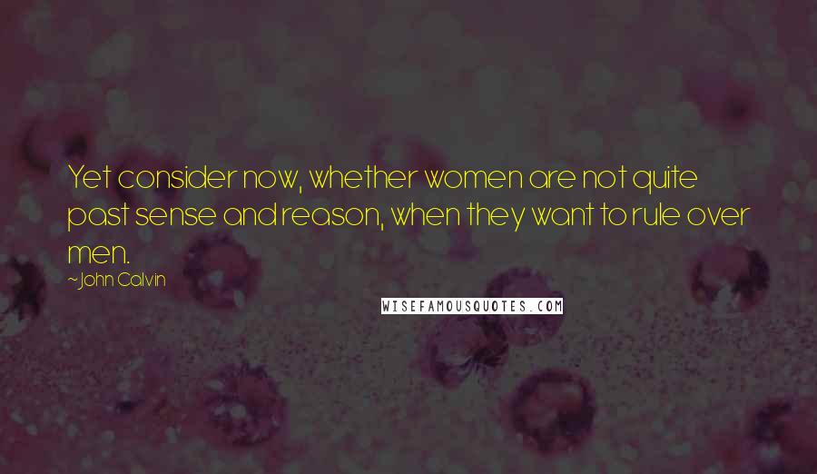 John Calvin Quotes: Yet consider now, whether women are not quite past sense and reason, when they want to rule over men.