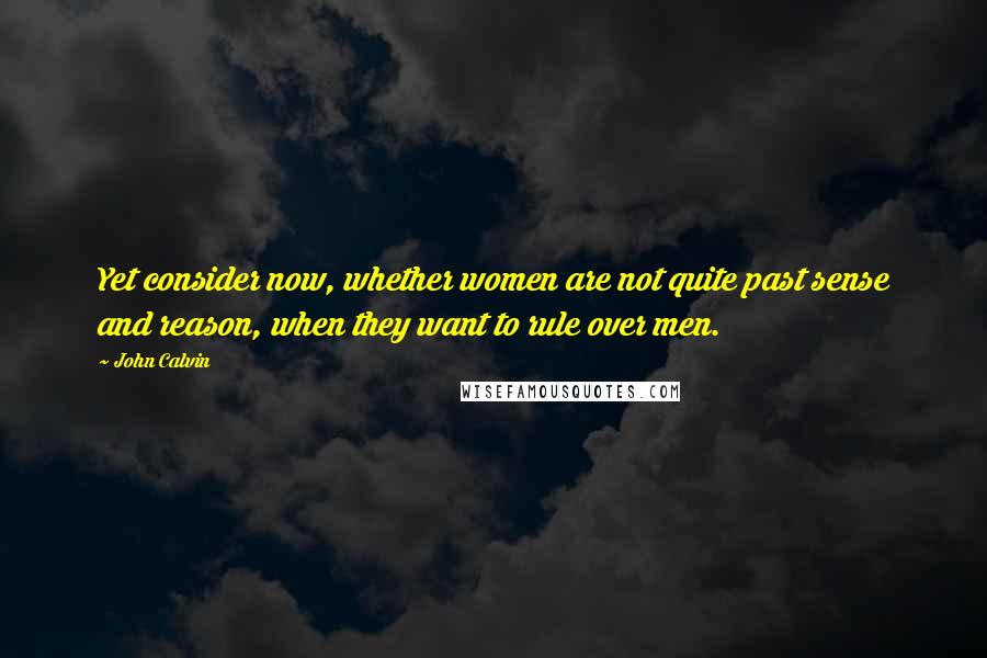 John Calvin Quotes: Yet consider now, whether women are not quite past sense and reason, when they want to rule over men.