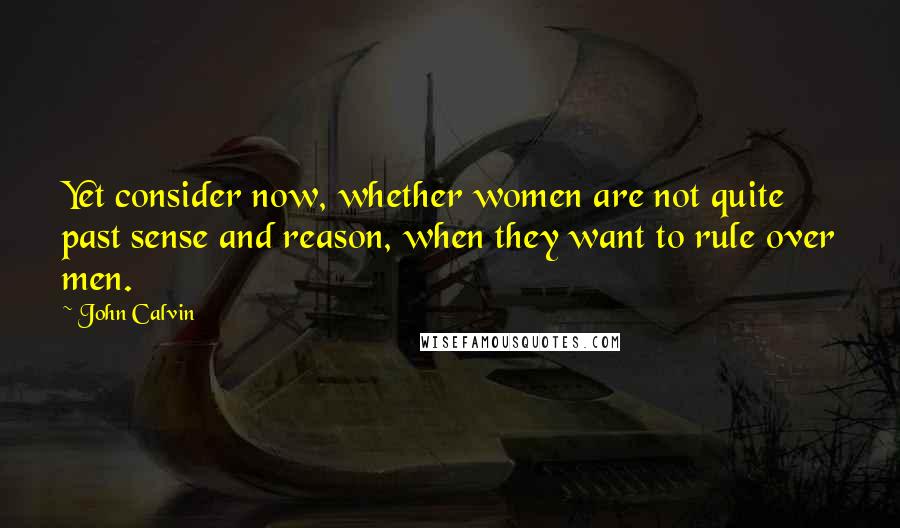 John Calvin Quotes: Yet consider now, whether women are not quite past sense and reason, when they want to rule over men.