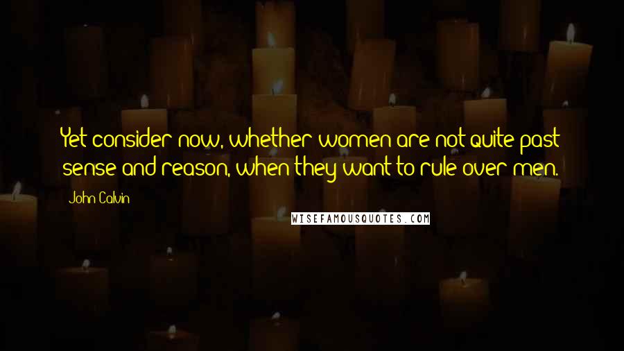 John Calvin Quotes: Yet consider now, whether women are not quite past sense and reason, when they want to rule over men.