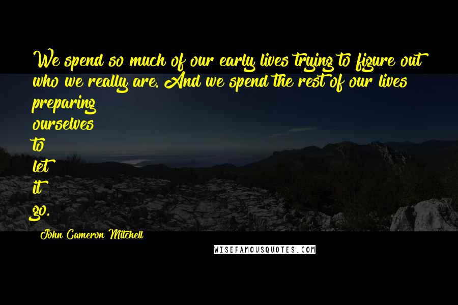 John Cameron Mitchell Quotes: We spend so much of our early lives trying to figure out who we really are. And we spend the rest of our lives preparing ourselves to let it go.