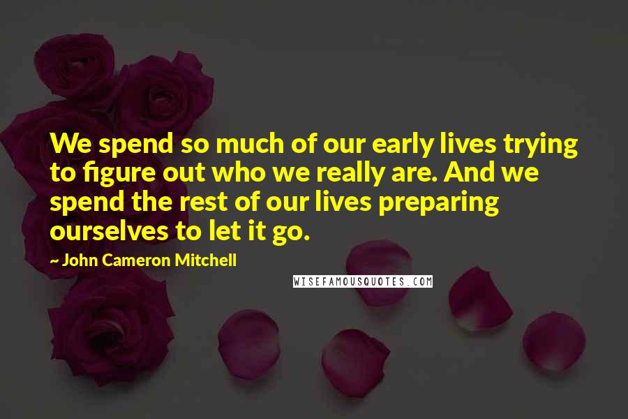 John Cameron Mitchell Quotes: We spend so much of our early lives trying to figure out who we really are. And we spend the rest of our lives preparing ourselves to let it go.