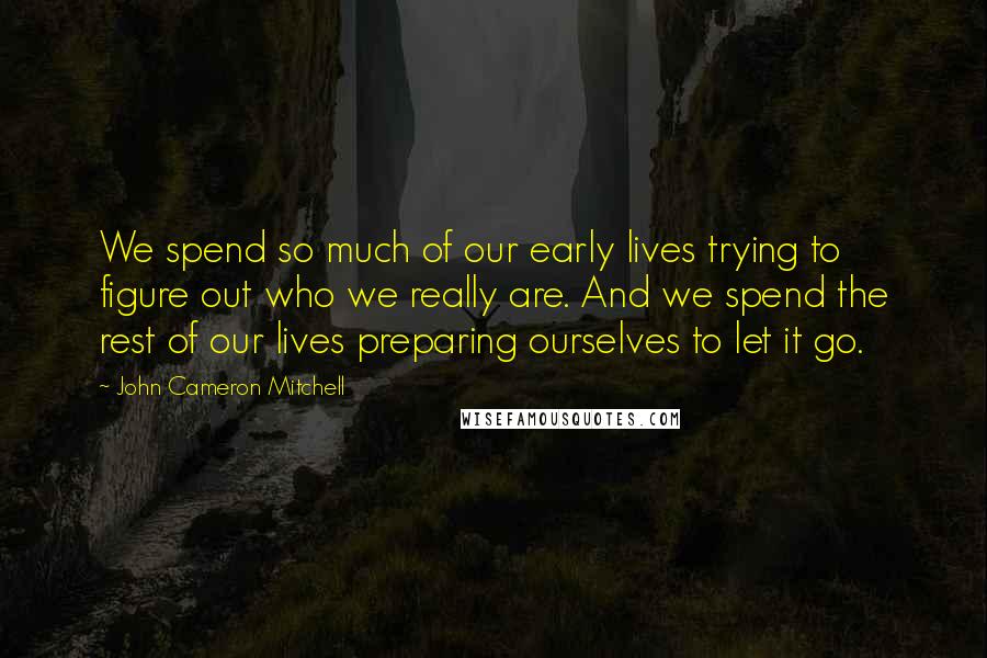 John Cameron Mitchell Quotes: We spend so much of our early lives trying to figure out who we really are. And we spend the rest of our lives preparing ourselves to let it go.
