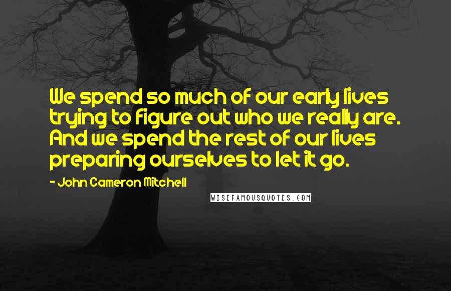 John Cameron Mitchell Quotes: We spend so much of our early lives trying to figure out who we really are. And we spend the rest of our lives preparing ourselves to let it go.