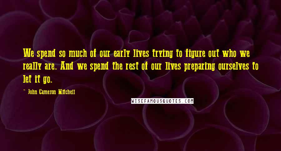 John Cameron Mitchell Quotes: We spend so much of our early lives trying to figure out who we really are. And we spend the rest of our lives preparing ourselves to let it go.