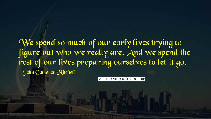 John Cameron Mitchell Quotes: We spend so much of our early lives trying to figure out who we really are. And we spend the rest of our lives preparing ourselves to let it go.