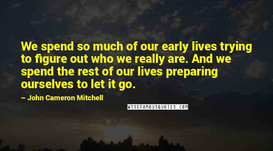 John Cameron Mitchell Quotes: We spend so much of our early lives trying to figure out who we really are. And we spend the rest of our lives preparing ourselves to let it go.