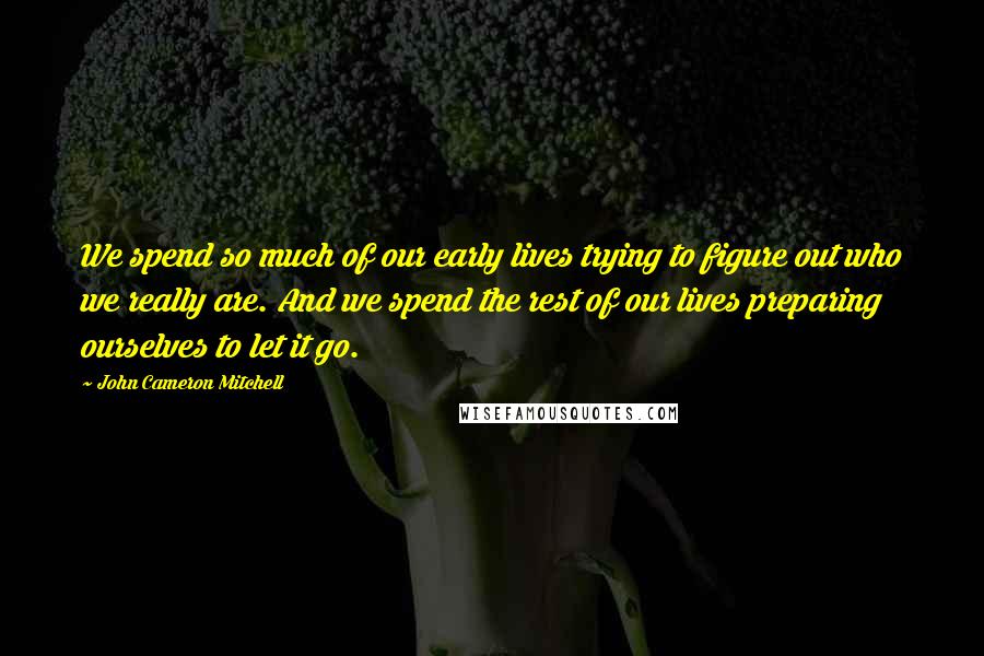 John Cameron Mitchell Quotes: We spend so much of our early lives trying to figure out who we really are. And we spend the rest of our lives preparing ourselves to let it go.