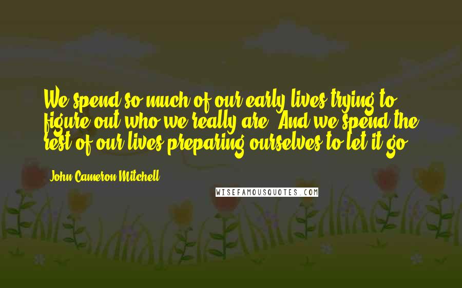 John Cameron Mitchell Quotes: We spend so much of our early lives trying to figure out who we really are. And we spend the rest of our lives preparing ourselves to let it go.