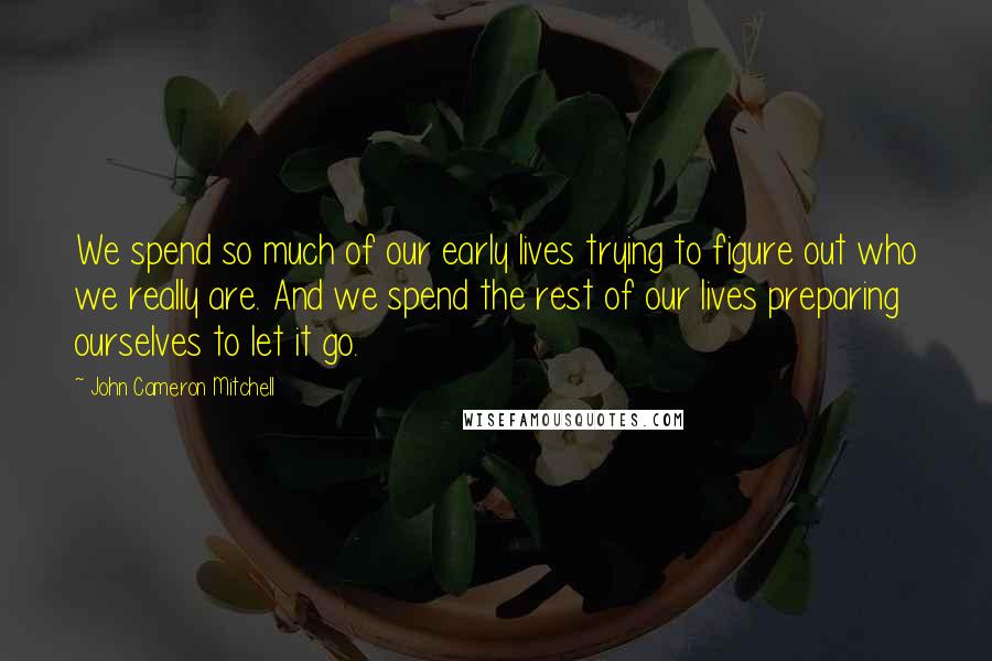 John Cameron Mitchell Quotes: We spend so much of our early lives trying to figure out who we really are. And we spend the rest of our lives preparing ourselves to let it go.