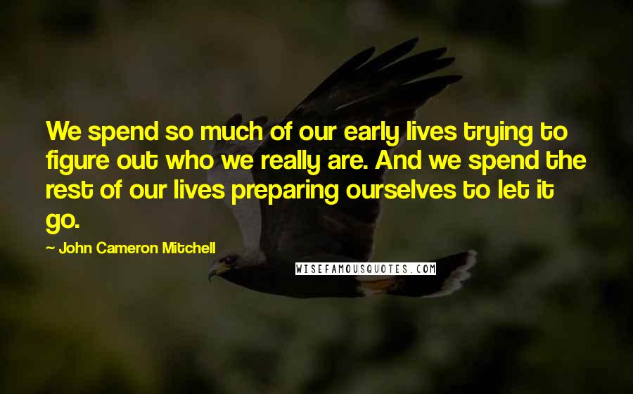 John Cameron Mitchell Quotes: We spend so much of our early lives trying to figure out who we really are. And we spend the rest of our lives preparing ourselves to let it go.