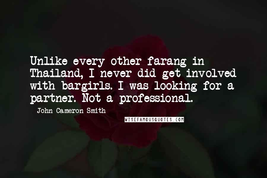 John Cameron Smith Quotes: Unlike every other farang in Thailand, I never did get involved with bargirls. I was looking for a partner. Not a professional.