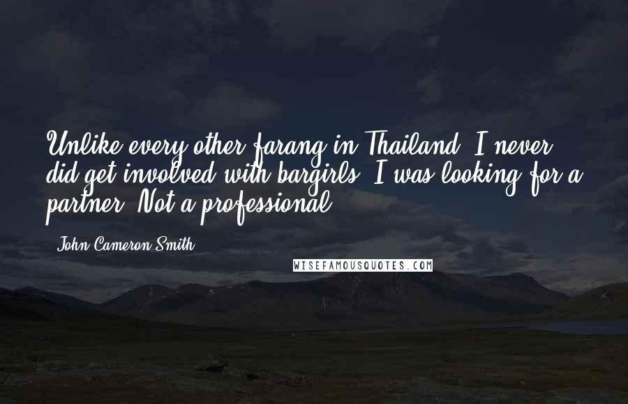 John Cameron Smith Quotes: Unlike every other farang in Thailand, I never did get involved with bargirls. I was looking for a partner. Not a professional.