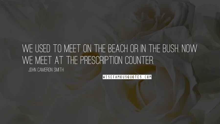 John Cameron Smith Quotes: We used to meet on the beach or in the bush. Now we meet at the Prescription counter.
