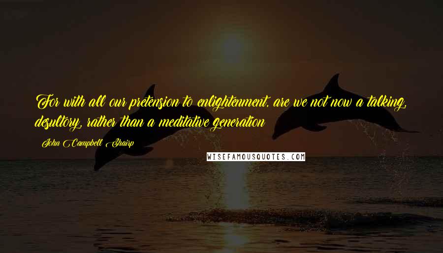 John Campbell Shairp Quotes: For with all our pretension to enlightenment, are we not now a talking, desultory, rather than a meditative generation?