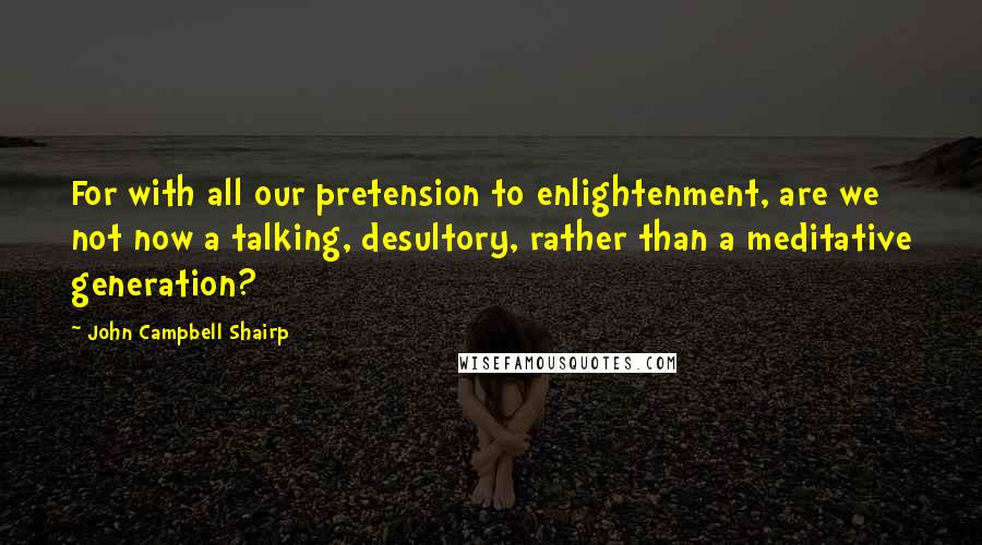 John Campbell Shairp Quotes: For with all our pretension to enlightenment, are we not now a talking, desultory, rather than a meditative generation?