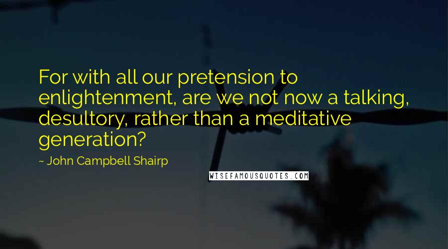 John Campbell Shairp Quotes: For with all our pretension to enlightenment, are we not now a talking, desultory, rather than a meditative generation?