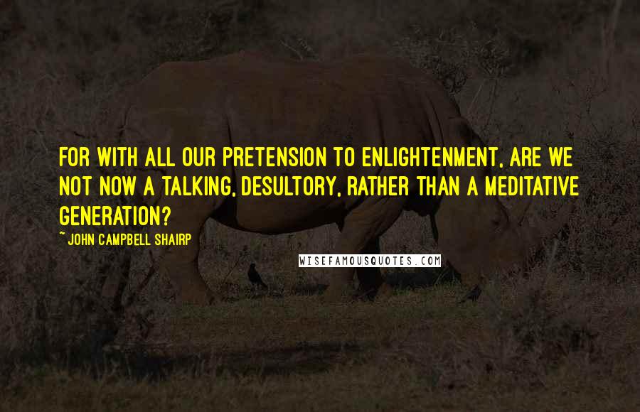 John Campbell Shairp Quotes: For with all our pretension to enlightenment, are we not now a talking, desultory, rather than a meditative generation?