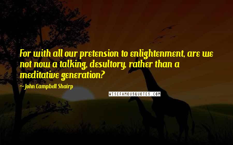 John Campbell Shairp Quotes: For with all our pretension to enlightenment, are we not now a talking, desultory, rather than a meditative generation?