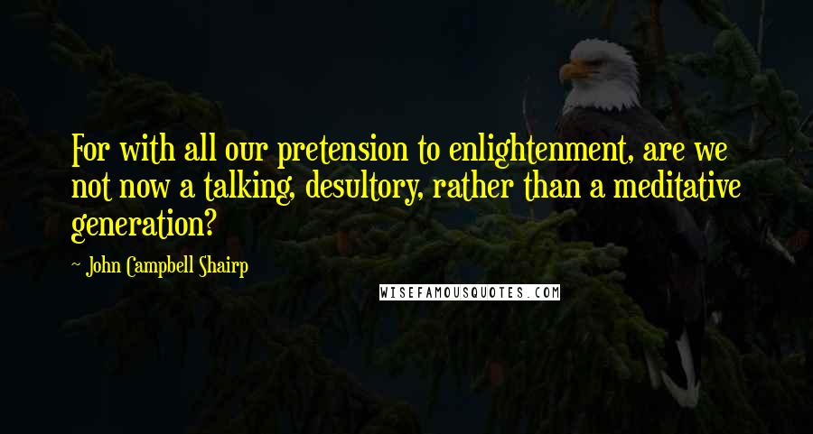 John Campbell Shairp Quotes: For with all our pretension to enlightenment, are we not now a talking, desultory, rather than a meditative generation?