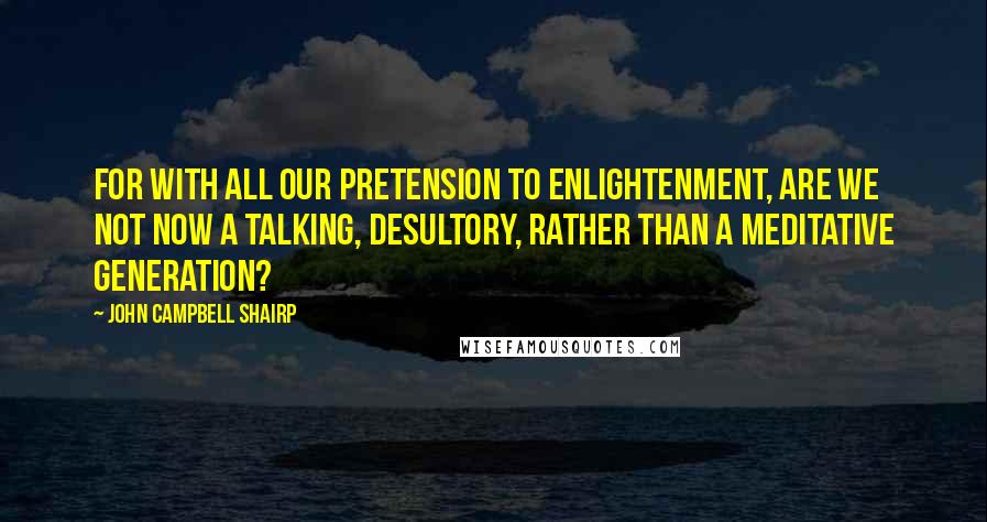 John Campbell Shairp Quotes: For with all our pretension to enlightenment, are we not now a talking, desultory, rather than a meditative generation?