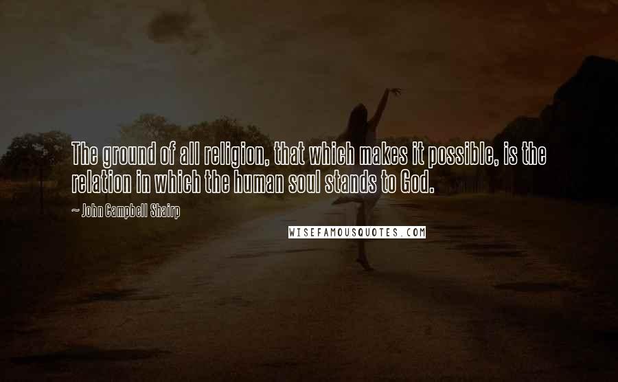 John Campbell Shairp Quotes: The ground of all religion, that which makes it possible, is the relation in which the human soul stands to God.