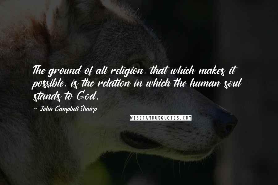 John Campbell Shairp Quotes: The ground of all religion, that which makes it possible, is the relation in which the human soul stands to God.