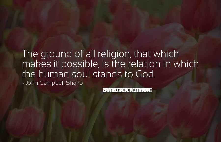 John Campbell Shairp Quotes: The ground of all religion, that which makes it possible, is the relation in which the human soul stands to God.