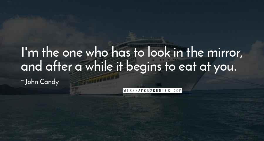 John Candy Quotes: I'm the one who has to look in the mirror, and after a while it begins to eat at you.