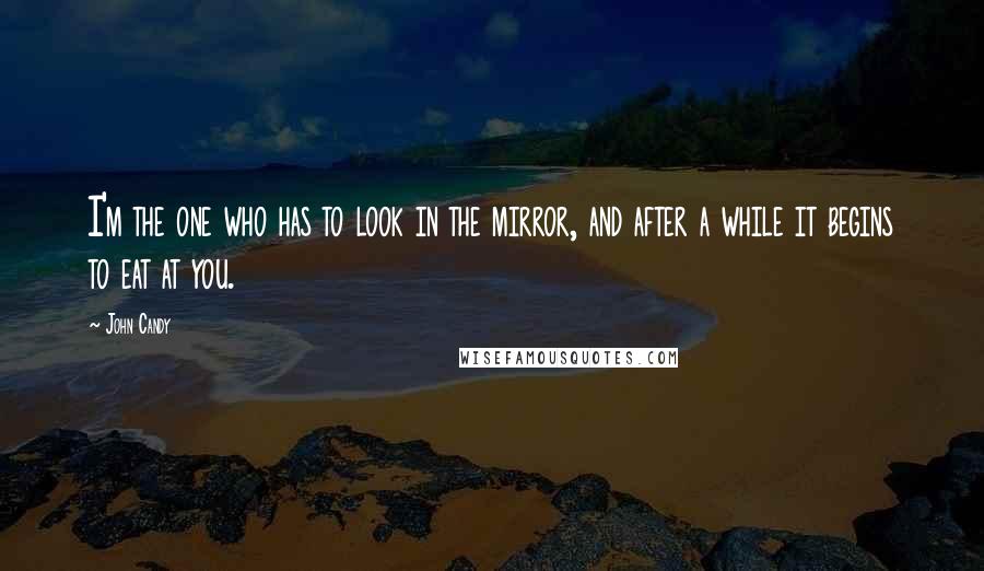 John Candy Quotes: I'm the one who has to look in the mirror, and after a while it begins to eat at you.