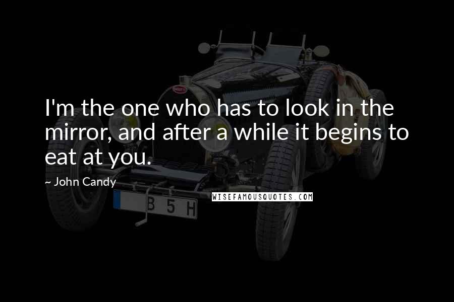 John Candy Quotes: I'm the one who has to look in the mirror, and after a while it begins to eat at you.