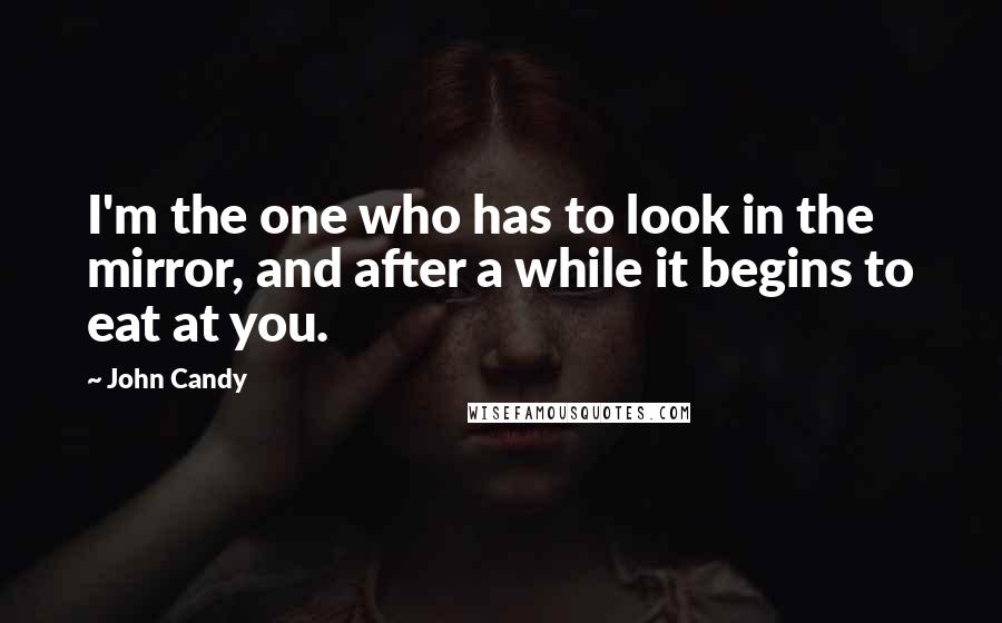 John Candy Quotes: I'm the one who has to look in the mirror, and after a while it begins to eat at you.