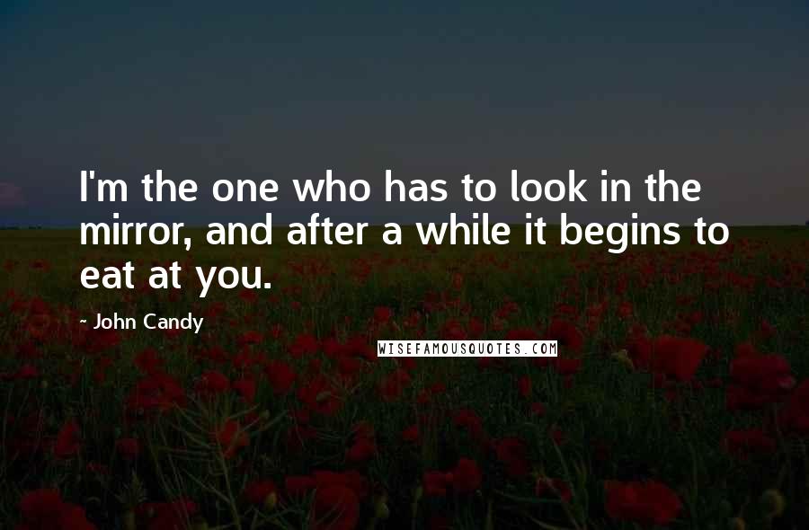 John Candy Quotes: I'm the one who has to look in the mirror, and after a while it begins to eat at you.