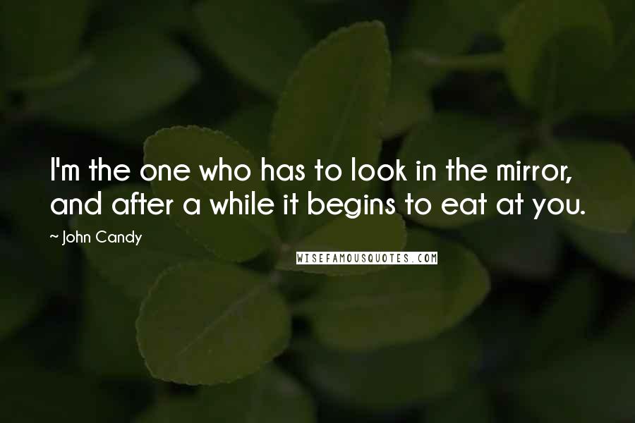 John Candy Quotes: I'm the one who has to look in the mirror, and after a while it begins to eat at you.