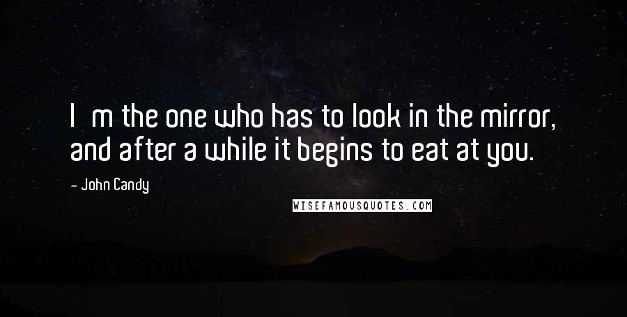 John Candy Quotes: I'm the one who has to look in the mirror, and after a while it begins to eat at you.